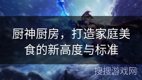 厨神厨房,打造家庭美食的新高度与标准 厨神厨房,打造家庭美食的新高度与标准