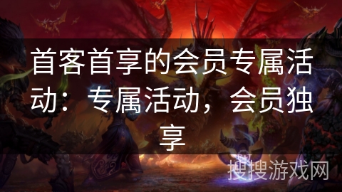 首客首享的会员专属活动:专属活动,会员独享 首客首享的会员专属活动:专属活动,会员独享
