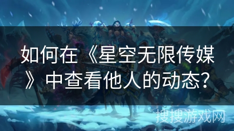 如何在《星空无限传媒》中查看他人的动态？