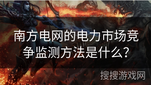 南方电网的电力市场竞争监测方法是什么? 南方电网的电力市场竞争监测方法是什么?