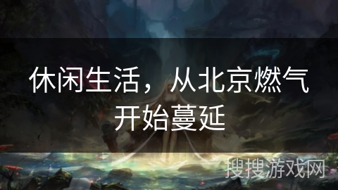 休闲生活,从北京燃气开始蔓延 休闲生活,从北京燃气开始蔓延