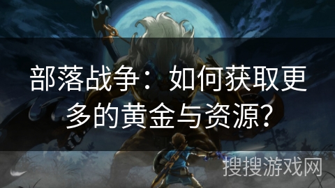 部落战争:如何获取更多的黄金与资源? 部落战争:如何获取更多的黄金与资源?