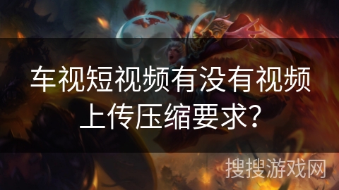 车视短视频有没有视频上传压缩要求? 车视短视频有没有视频上传压缩要求?