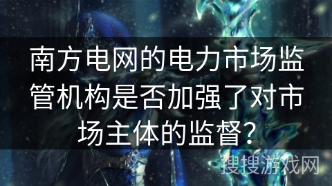 南方电网的电力市场监管机构是否加强了对市场主体的监督? 南方电网的电力市场监管机构是否加强了对市场主体的监督?