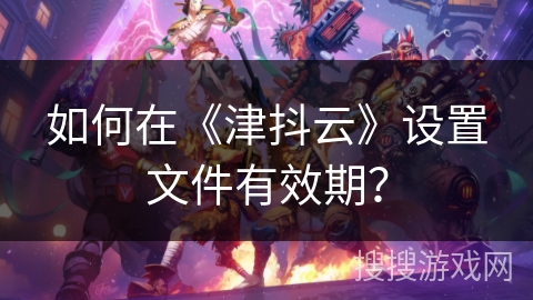 如何在《津抖云》设置文件有效期? 如何在《津抖云》设置文件有效期?