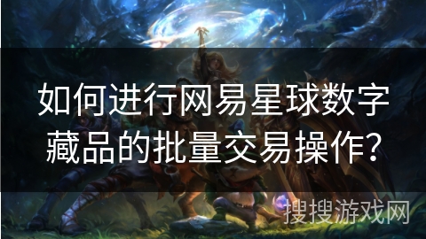 如何进行网易星球数字藏品的批量交易操作? 如何进行网易星球数字藏品的批量交易操作?
