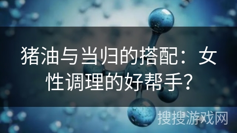 猪油与当归的搭配：女性调理的好帮手？