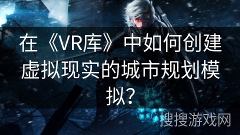 在《VR库》中如何创建虚拟现实的城市规划模拟？