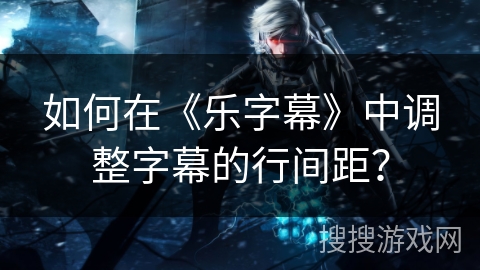如何在《乐字幕》中调整字幕的行间距? 如何在《乐字幕》中调整字幕的行间距?