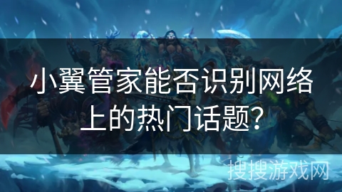 小翼管家能否识别网络上的热门话题? 小翼管家能否识别网络上的热门话题?