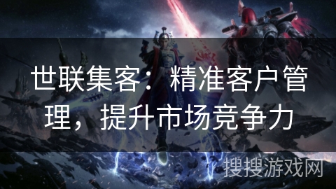 世联集客:精准客户管理,提升市场竞争力 世联集客:精准客户管理,提升市场竞争力