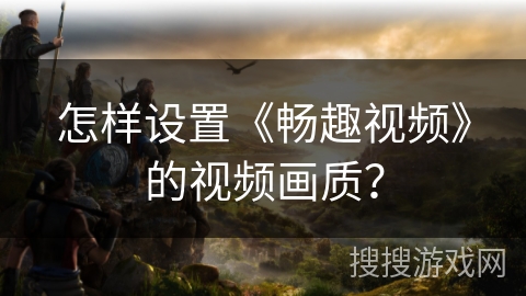 怎样设置《畅趣视频》的视频画质？