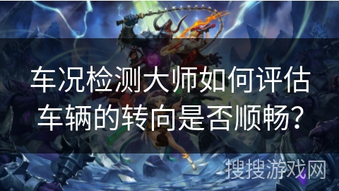 车况检测大师如何评估车辆的转向是否顺畅? 车况检测大师如何评估车辆的转向是否顺畅?