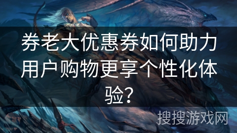 券老大优惠券如何助力用户购物更享个性化体验? 券老大优惠券如何助力用户购物更享个性化体验?