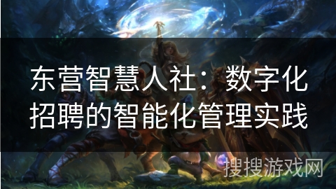 东营智慧人社：数字化招聘的智能化管理实践