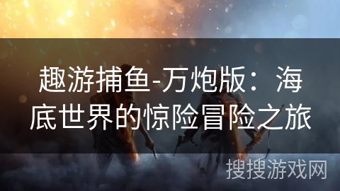 趣游捕鱼-万炮版:海底世界的惊险冒险之旅 趣游捕鱼-万炮版:海底世界的惊险冒险之旅