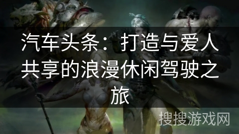 汽车头条：打造与爱人共享的浪漫休闲驾驶之旅