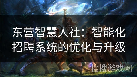 东营智慧人社：智能化招聘系统的优化与升级