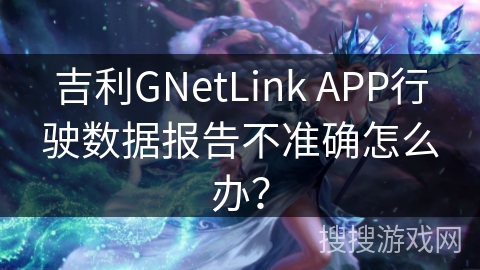 吉利GNetLink APP行驶数据报告不准确怎么办? 吉利GNetLink APP行驶数据报告不准确怎么办?