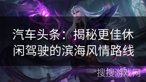 汽车头条:揭秘更佳休闲驾驶的滨海风情路线 汽车头条:揭秘更佳休闲驾驶的滨海风情路线