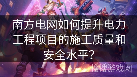 南方电网如何提升电力工程项目的施工质量和安全水平? 南方电网如何提升电力工程项目的施工质量和安全水平?