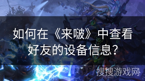 如何在《来啵》中查看好友的设备信息? 如何在《来啵》中查看好友的设备信息?