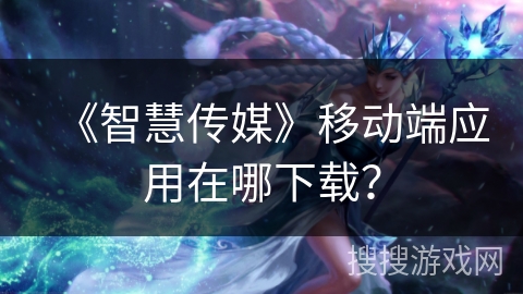 《智慧传媒》移动端应用在哪下载？