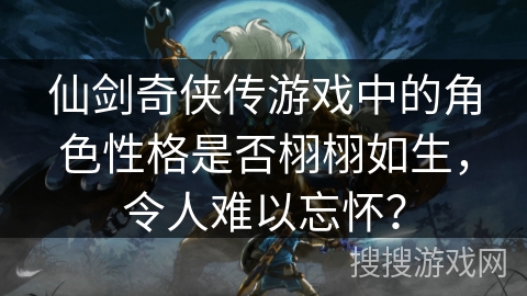 仙剑奇侠传游戏中的角色性格是否栩栩如生,令人难以忘怀? 仙剑奇侠传游戏中的角色性格是否栩栩如生,令人难以忘怀?