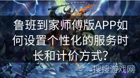 鲁班到家师傅版APP如何设置个性化的服务时长和计价方式？