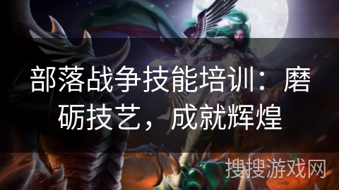 部落战争技能培训:磨砺技艺,成就辉煌 部落战争技能培训:磨砺技艺,成就辉煌