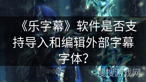 《乐字幕》软件是否支持导入和编辑外部字幕字体? 《乐字幕》软件是否支持导入和编辑外部字幕字体?