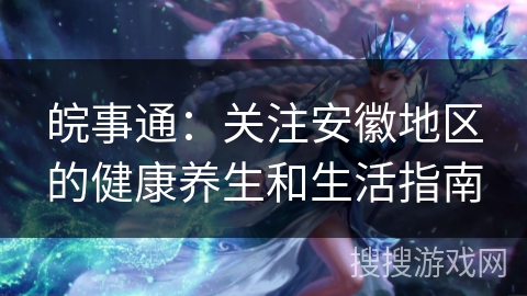 皖事通：关注安徽地区的健康养生和生活指南