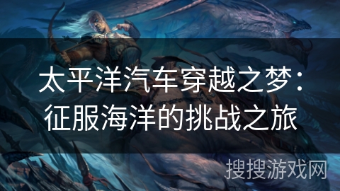太平洋汽车穿越之梦:征服海洋的挑战之旅 太平洋汽车穿越之梦:征服海洋的挑战之旅