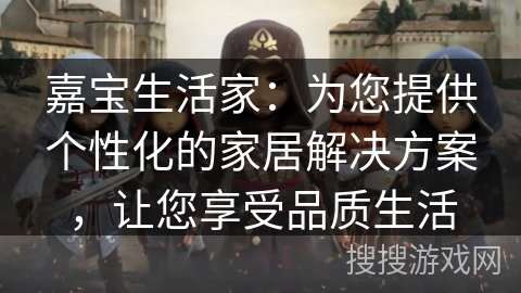 嘉宝生活家:为您提供个性化的家居解决方案,让您享受品质生活 嘉宝生活家:为您提供个性化的家居解决方案,让您享受品质生活