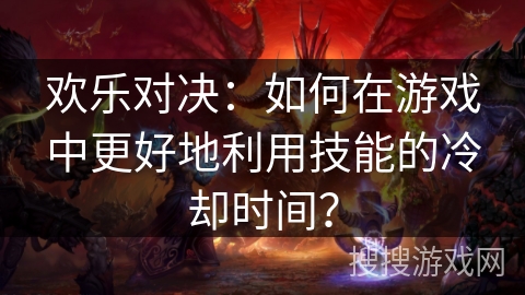欢乐对决:如何在游戏中更好地利用技能的冷却时间? 欢乐对决:如何在游戏中更好地利用技能的冷却时间?