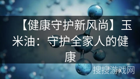 【健康守护新风尚】玉米油:守护全家人的健康