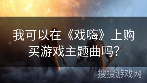我可以在《戏嗨》上购买游戏主题曲吗? 我可以在《戏嗨》上购买游戏主题曲吗?