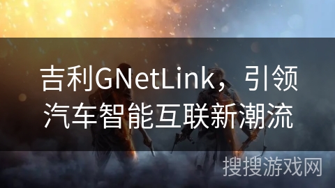 吉利GNetLink,引领汽车智能互联新潮流 吉利GNetLink,引领汽车智能互联新潮流