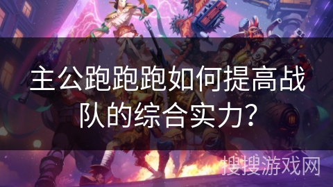 主公跑跑跑如何提高战队的综合实力? 主公跑跑跑如何提高战队的综合实力?