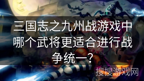 三国志之九州战游戏中哪个武将更适合进行战争统一? 三国志之九州战游戏中哪个武将更适合进行战争统一?