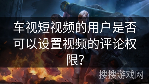 车视短视频的用户是否可以设置视频的评论权限？