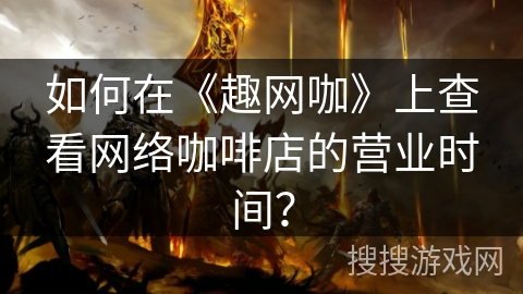 如何在《趣网咖》上查看网络咖啡店的营业时间? 如何在《趣网咖》上查看网络咖啡店的营业时间?
