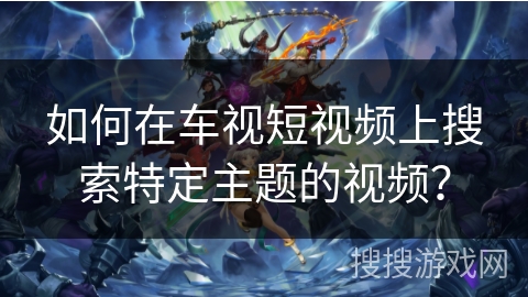 如何在车视短视频上搜索特定主题的视频？
