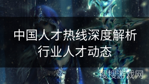 中国人才热线深度解析行业人才动态 中国人才热线深度解析行业人才动态