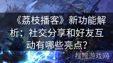 《荔枝播客》新功能解析:社交分享和好友互动有哪些亮点? 《荔枝播客》新功能解析:社交分享和好友互动有哪些亮点?