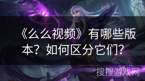 《么么视频》有哪些版本?如何区分它们? 《么么视频》有哪些版本?如何区分它们?