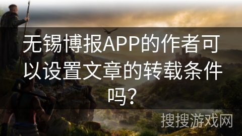 无锡博报APP的作者可以设置文章的转载条件吗? 无锡博报APP的作者可以设置文章的转载条件吗?