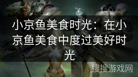 小京鱼美食时光:在小京鱼美食中度过美好时光 小京鱼美食时光:在小京鱼美食中度过美好时光