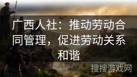 广西人社:推动劳动合同管理,促进劳动关系和谐 广西人社:推动劳动合同管理,促进劳动关系和谐