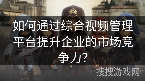 如何通过综合视频管理平台提升企业的市场竞争力? 如何通过综合视频管理平台提升企业的市场竞争力?